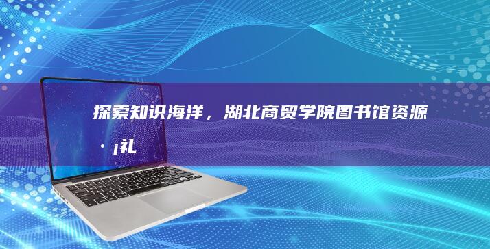 探索知识海洋，湖北商贸学院图书馆资源巡礼